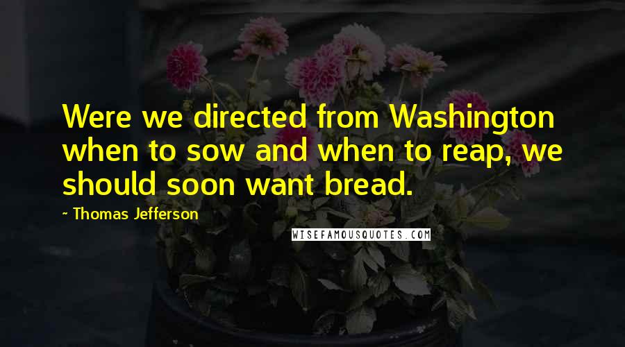 Thomas Jefferson Quotes: Were we directed from Washington when to sow and when to reap, we should soon want bread.