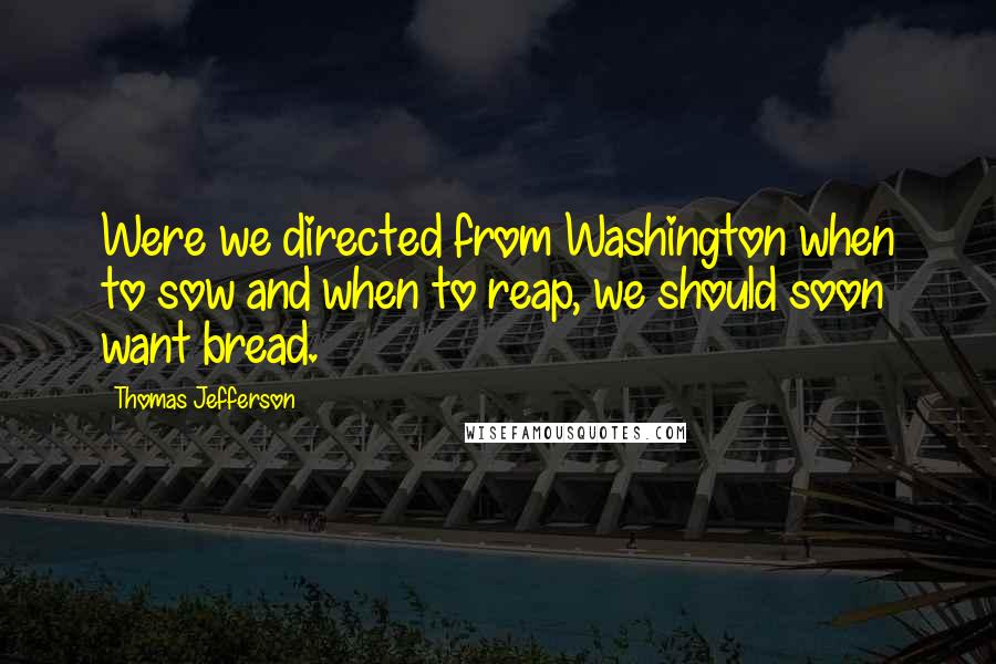Thomas Jefferson Quotes: Were we directed from Washington when to sow and when to reap, we should soon want bread.