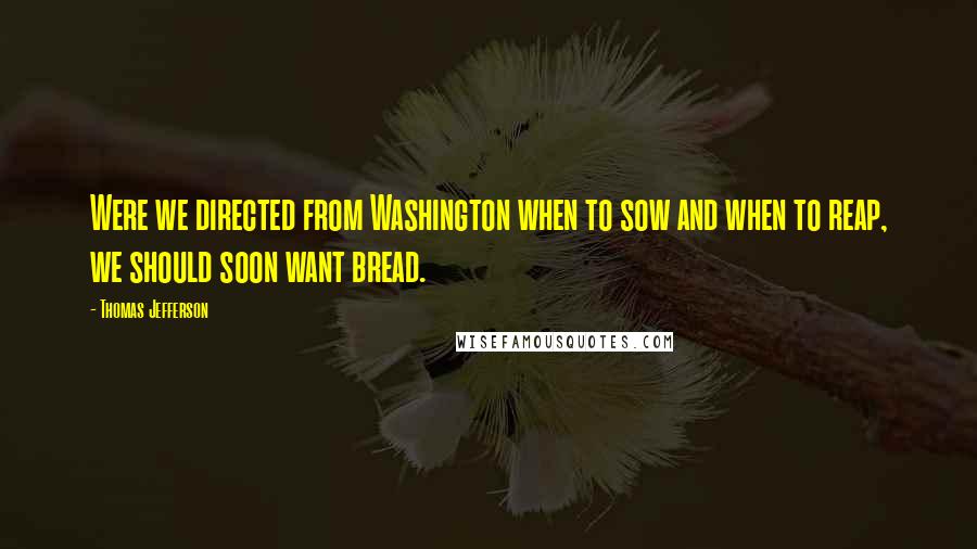 Thomas Jefferson Quotes: Were we directed from Washington when to sow and when to reap, we should soon want bread.