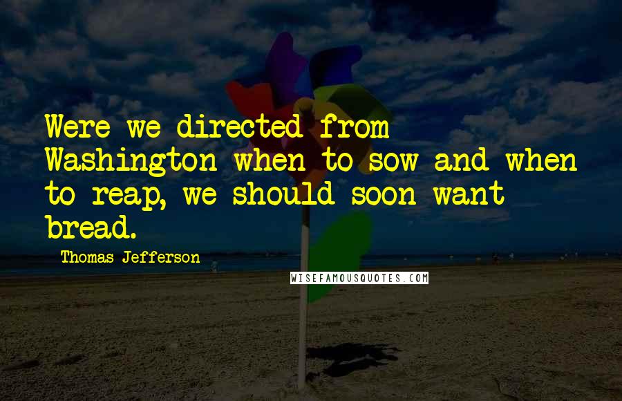 Thomas Jefferson Quotes: Were we directed from Washington when to sow and when to reap, we should soon want bread.