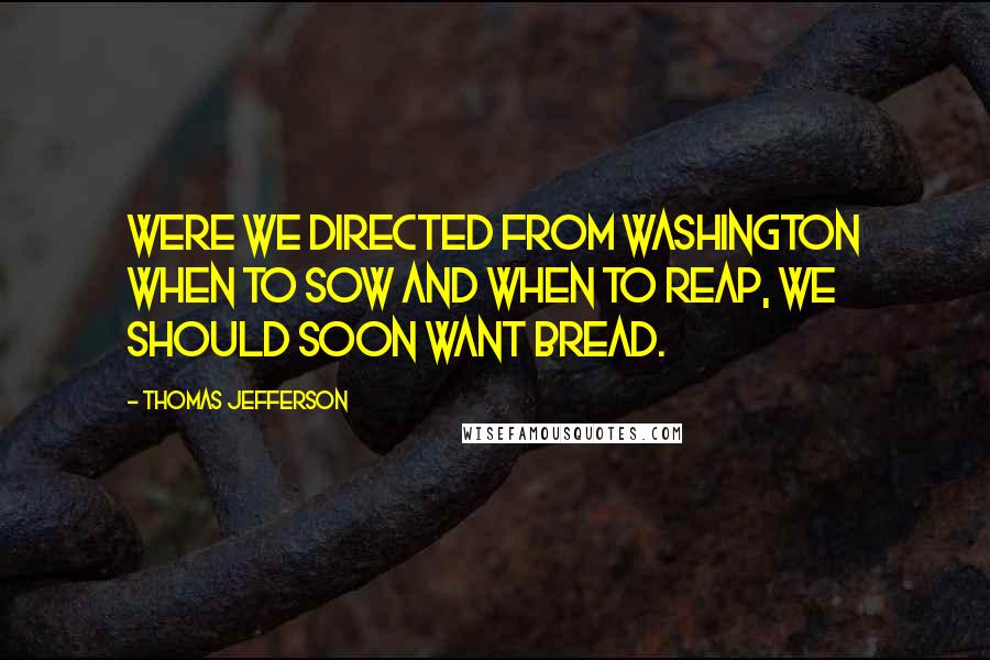 Thomas Jefferson Quotes: Were we directed from Washington when to sow and when to reap, we should soon want bread.