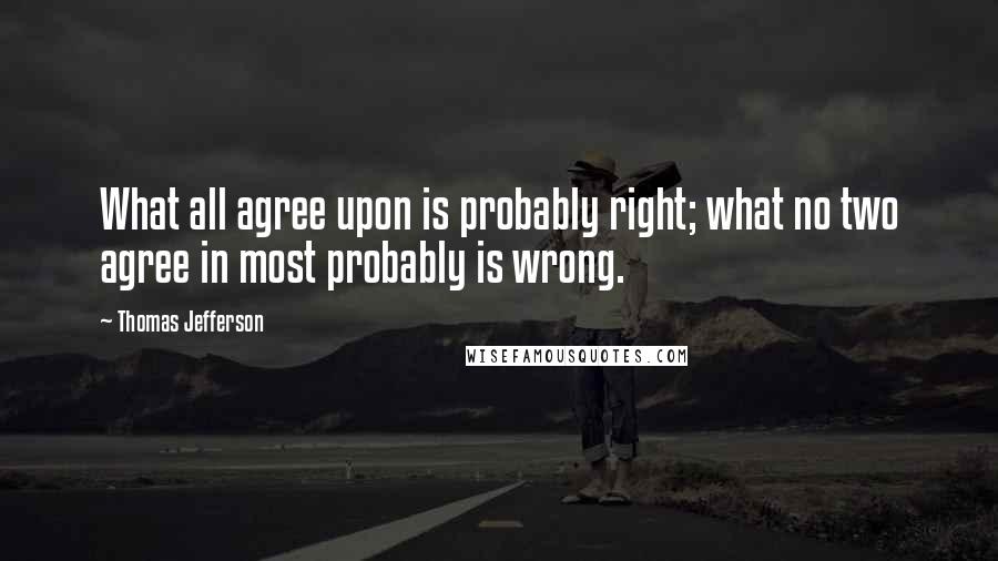 Thomas Jefferson Quotes: What all agree upon is probably right; what no two agree in most probably is wrong.