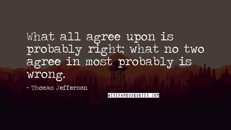 Thomas Jefferson Quotes: What all agree upon is probably right; what no two agree in most probably is wrong.