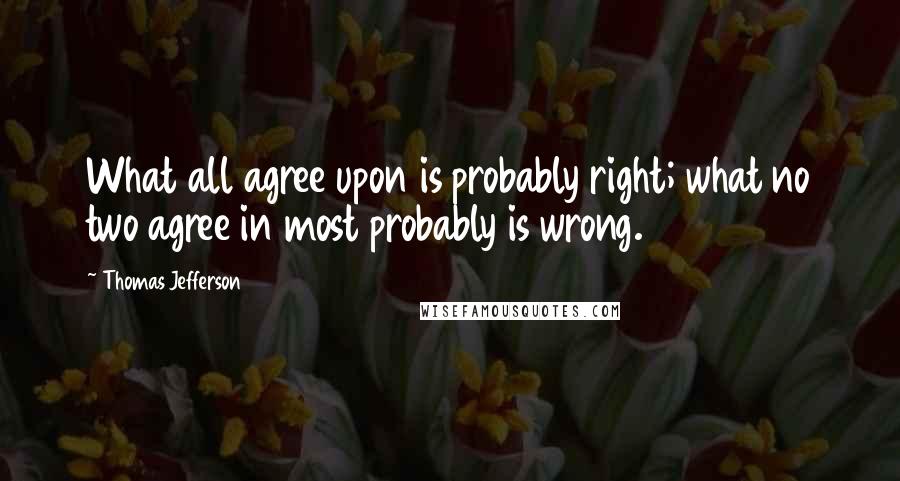 Thomas Jefferson Quotes: What all agree upon is probably right; what no two agree in most probably is wrong.