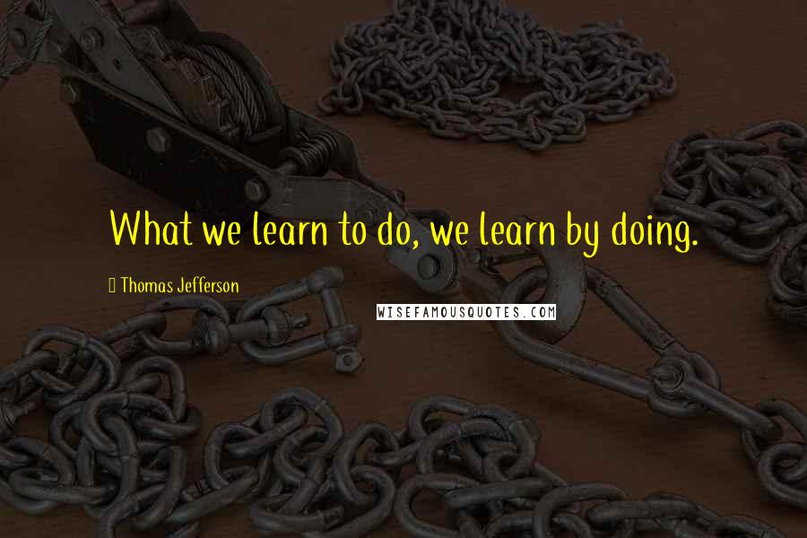 Thomas Jefferson Quotes: What we learn to do, we learn by doing.