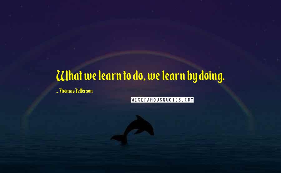 Thomas Jefferson Quotes: What we learn to do, we learn by doing.