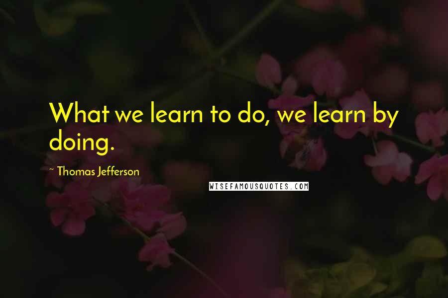 Thomas Jefferson Quotes: What we learn to do, we learn by doing.
