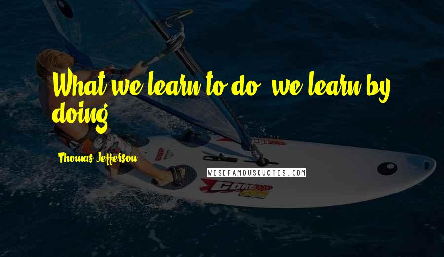 Thomas Jefferson Quotes: What we learn to do, we learn by doing.