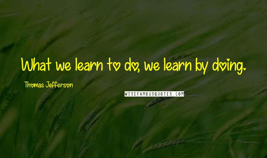 Thomas Jefferson Quotes: What we learn to do, we learn by doing.