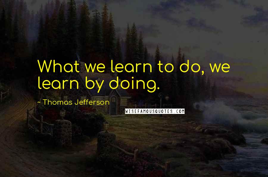 Thomas Jefferson Quotes: What we learn to do, we learn by doing.