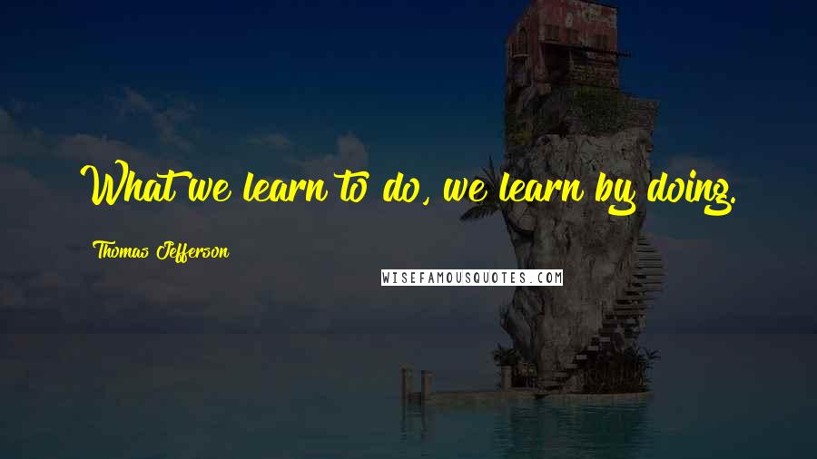 Thomas Jefferson Quotes: What we learn to do, we learn by doing.