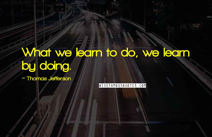 Thomas Jefferson Quotes: What we learn to do, we learn by doing.