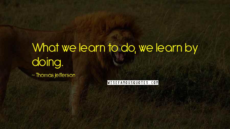 Thomas Jefferson Quotes: What we learn to do, we learn by doing.