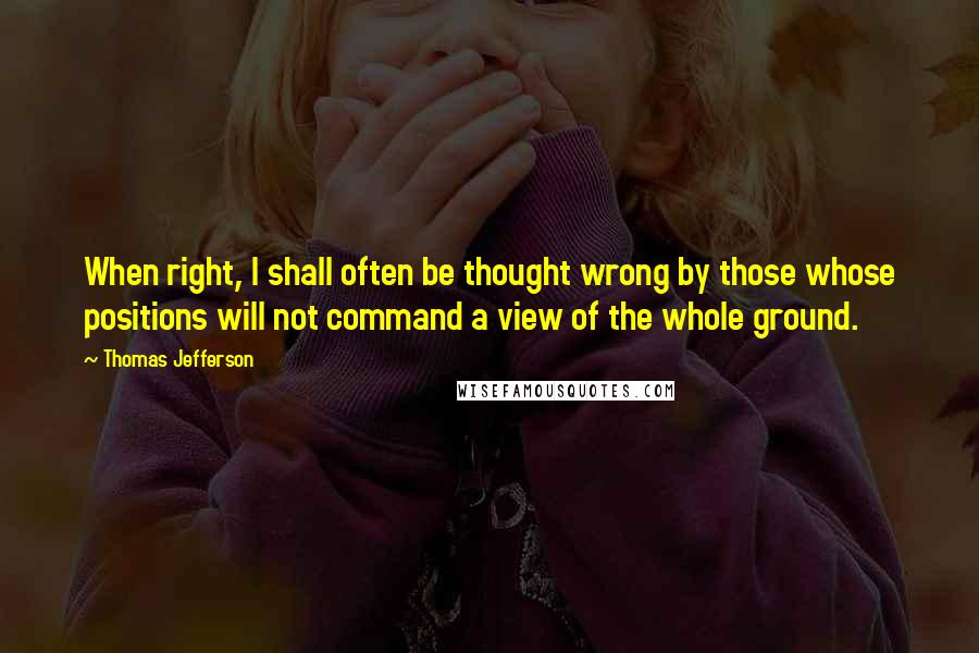 Thomas Jefferson Quotes: When right, I shall often be thought wrong by those whose positions will not command a view of the whole ground.