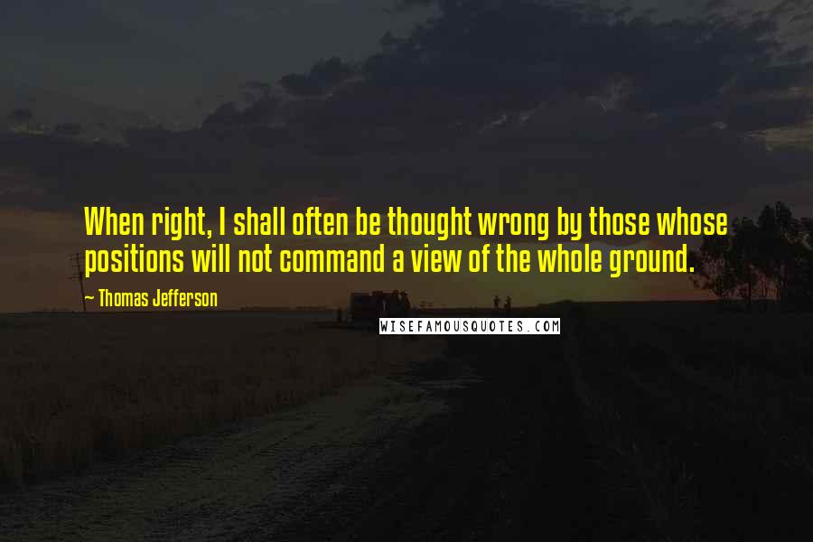 Thomas Jefferson Quotes: When right, I shall often be thought wrong by those whose positions will not command a view of the whole ground.