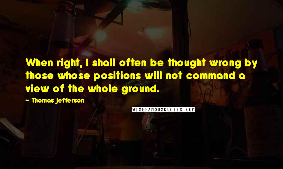 Thomas Jefferson Quotes: When right, I shall often be thought wrong by those whose positions will not command a view of the whole ground.