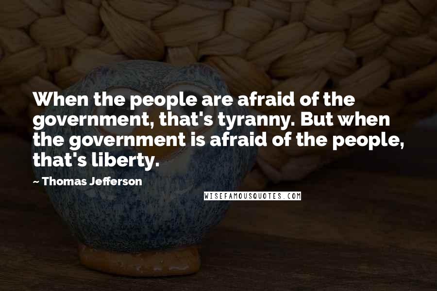 Thomas Jefferson Quotes: When the people are afraid of the government, that's tyranny. But when the government is afraid of the people, that's liberty.