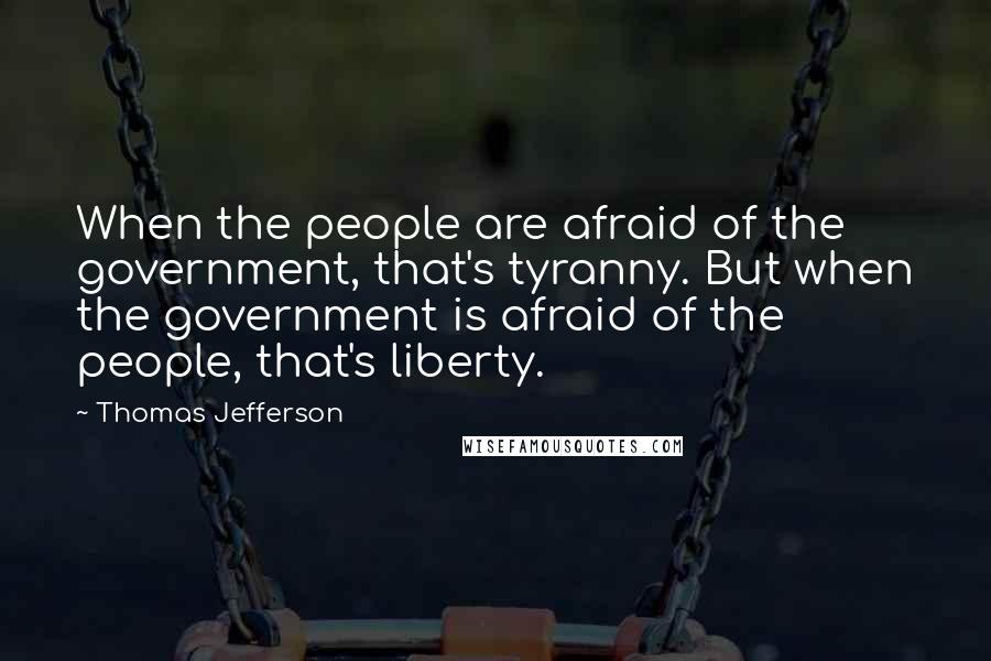Thomas Jefferson Quotes: When the people are afraid of the government, that's tyranny. But when the government is afraid of the people, that's liberty.