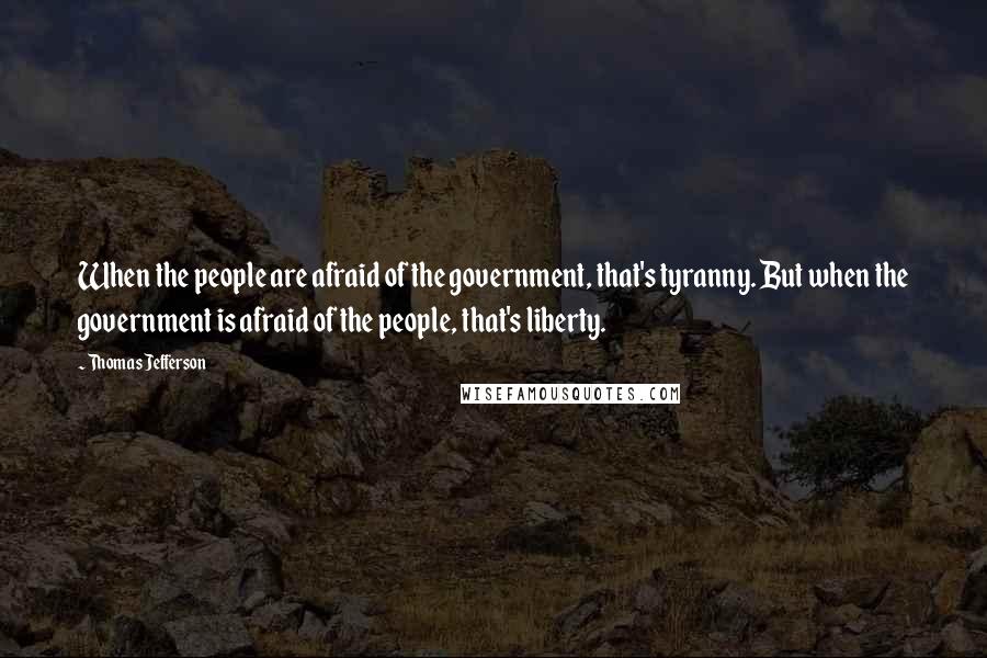 Thomas Jefferson Quotes: When the people are afraid of the government, that's tyranny. But when the government is afraid of the people, that's liberty.