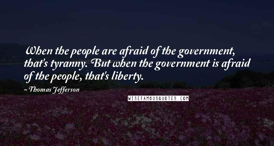 Thomas Jefferson Quotes: When the people are afraid of the government, that's tyranny. But when the government is afraid of the people, that's liberty.