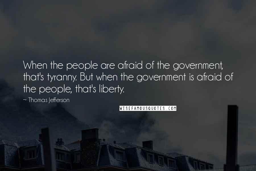 Thomas Jefferson Quotes: When the people are afraid of the government, that's tyranny. But when the government is afraid of the people, that's liberty.