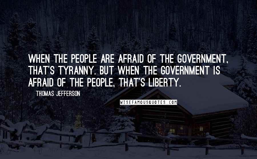 Thomas Jefferson Quotes: When the people are afraid of the government, that's tyranny. But when the government is afraid of the people, that's liberty.