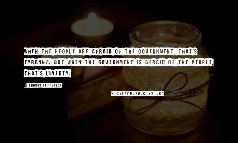Thomas Jefferson Quotes: When the people are afraid of the government, that's tyranny. But when the government is afraid of the people, that's liberty.