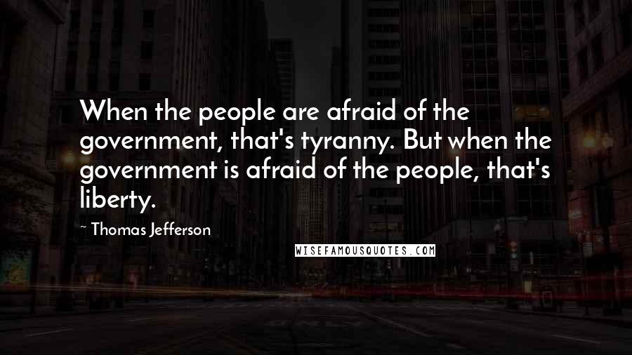 Thomas Jefferson Quotes: When the people are afraid of the government, that's tyranny. But when the government is afraid of the people, that's liberty.