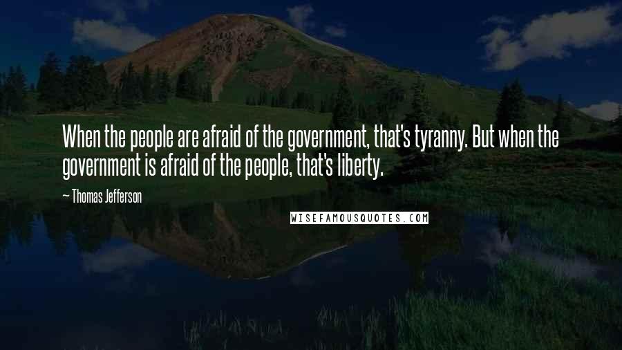 Thomas Jefferson Quotes: When the people are afraid of the government, that's tyranny. But when the government is afraid of the people, that's liberty.