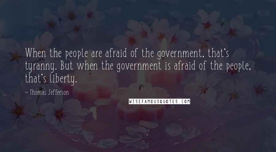 Thomas Jefferson Quotes: When the people are afraid of the government, that's tyranny. But when the government is afraid of the people, that's liberty.