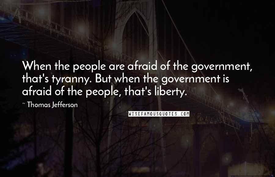 Thomas Jefferson Quotes: When the people are afraid of the government, that's tyranny. But when the government is afraid of the people, that's liberty.