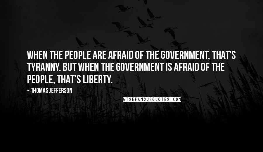 Thomas Jefferson Quotes: When the people are afraid of the government, that's tyranny. But when the government is afraid of the people, that's liberty.
