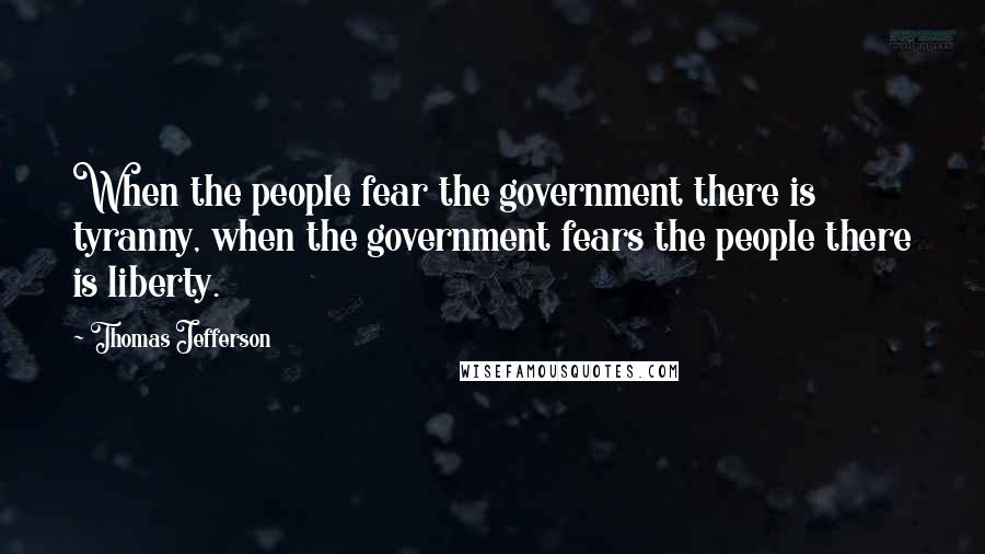 Thomas Jefferson Quotes: When the people fear the government there is tyranny, when the government fears the people there is liberty.