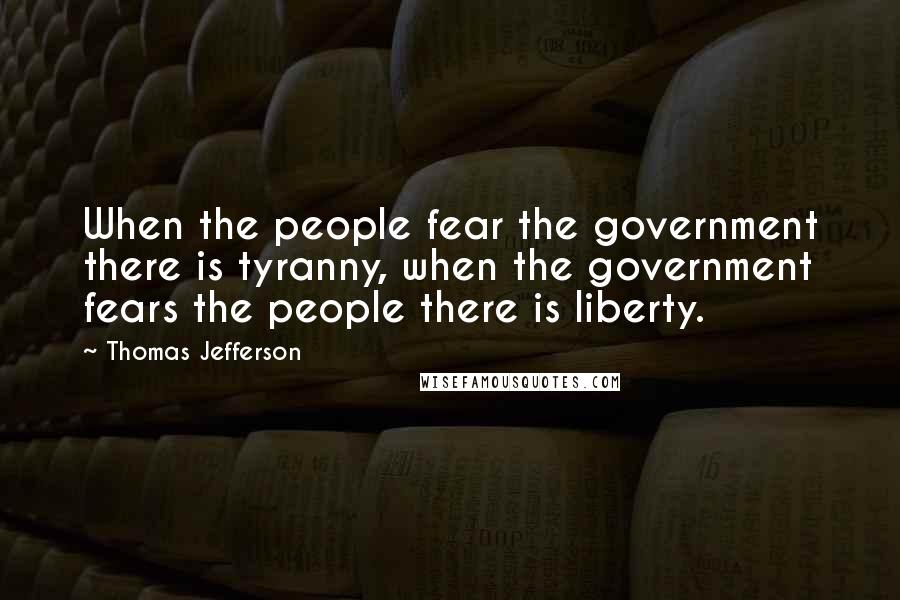 Thomas Jefferson Quotes: When the people fear the government there is tyranny, when the government fears the people there is liberty.