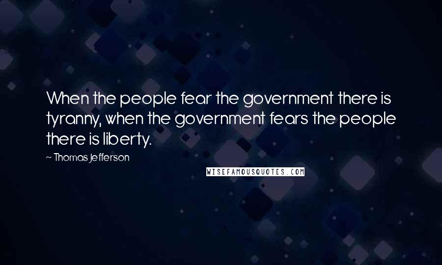 Thomas Jefferson Quotes: When the people fear the government there is tyranny, when the government fears the people there is liberty.