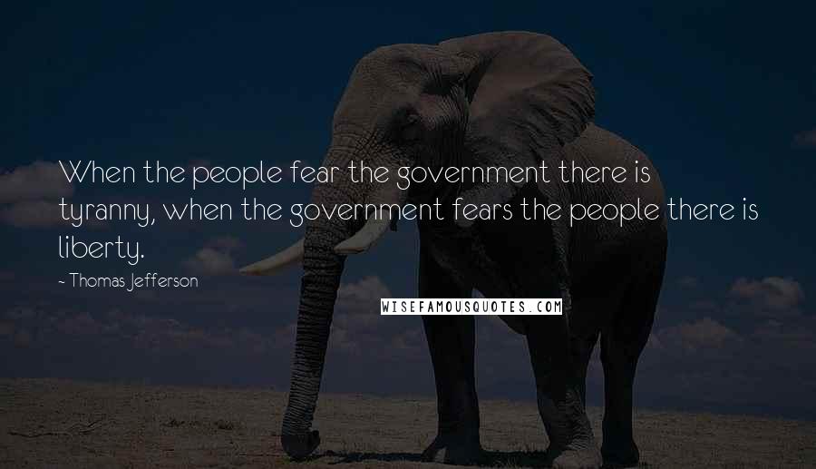 Thomas Jefferson Quotes: When the people fear the government there is tyranny, when the government fears the people there is liberty.