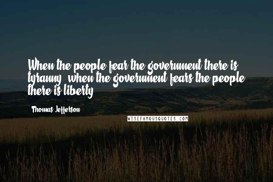 Thomas Jefferson Quotes: When the people fear the government there is tyranny, when the government fears the people there is liberty.