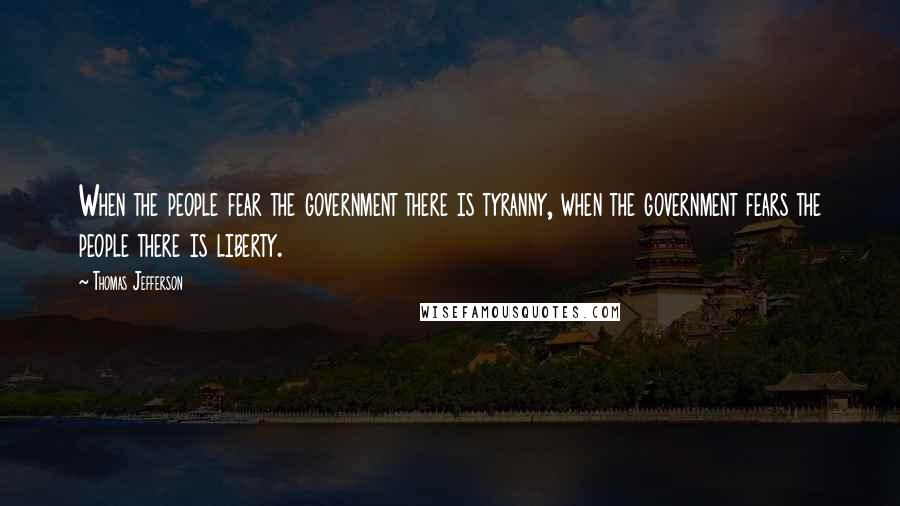 Thomas Jefferson Quotes: When the people fear the government there is tyranny, when the government fears the people there is liberty.