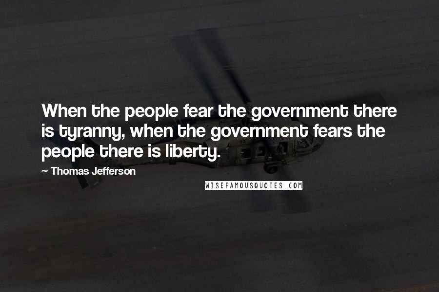 Thomas Jefferson Quotes: When the people fear the government there is tyranny, when the government fears the people there is liberty.