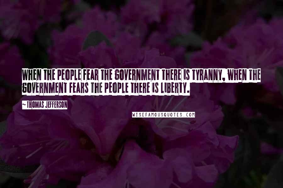 Thomas Jefferson Quotes: When the people fear the government there is tyranny, when the government fears the people there is liberty.