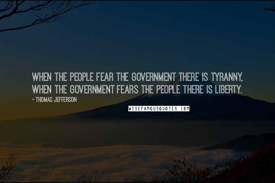 Thomas Jefferson Quotes: When the people fear the government there is tyranny, when the government fears the people there is liberty.