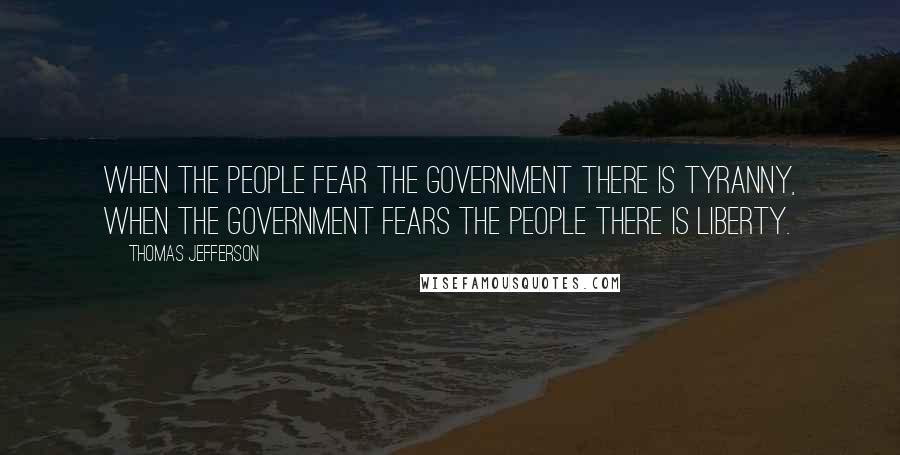 Thomas Jefferson Quotes: When the people fear the government there is tyranny, when the government fears the people there is liberty.