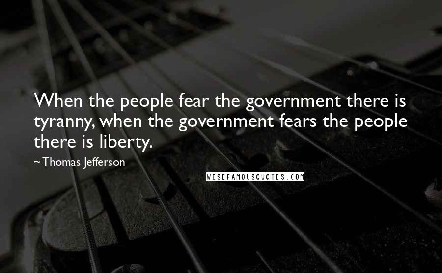 Thomas Jefferson Quotes: When the people fear the government there is tyranny, when the government fears the people there is liberty.