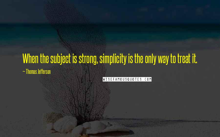 Thomas Jefferson Quotes: When the subject is strong, simplicity is the only way to treat it.