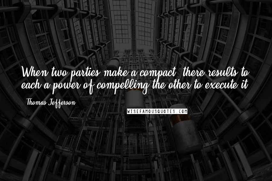 Thomas Jefferson Quotes: When two parties make a compact, there results to each a power of compelling the other to execute it.