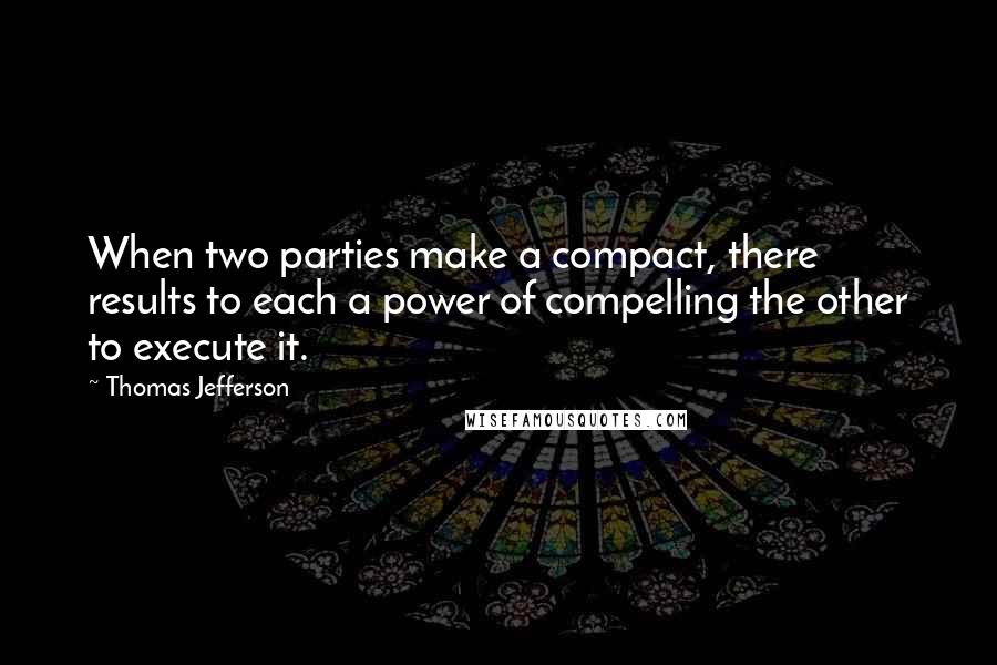 Thomas Jefferson Quotes: When two parties make a compact, there results to each a power of compelling the other to execute it.