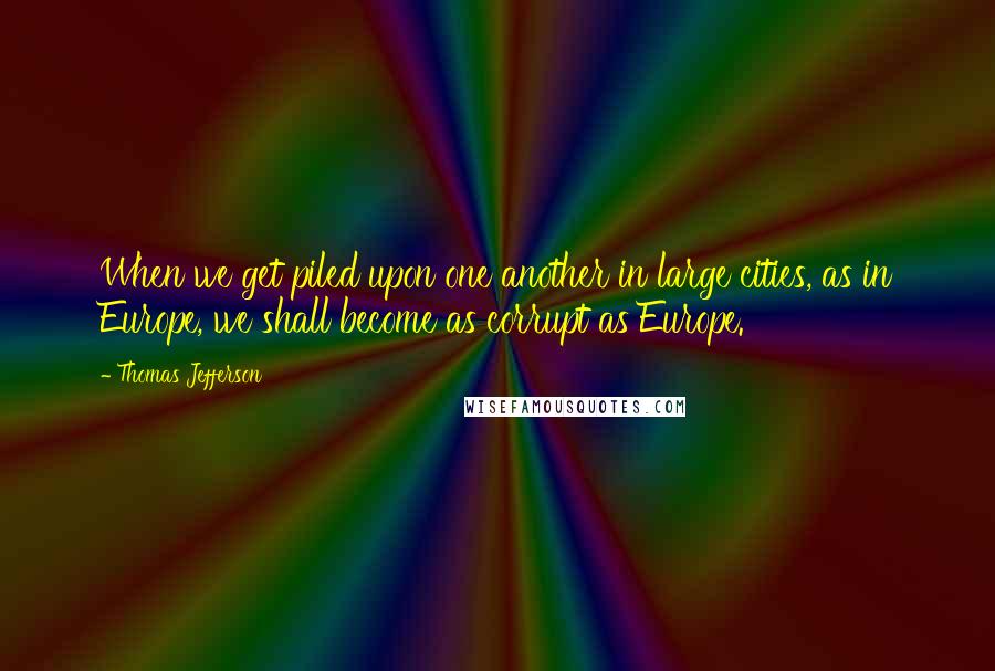 Thomas Jefferson Quotes: When we get piled upon one another in large cities, as in Europe, we shall become as corrupt as Europe.