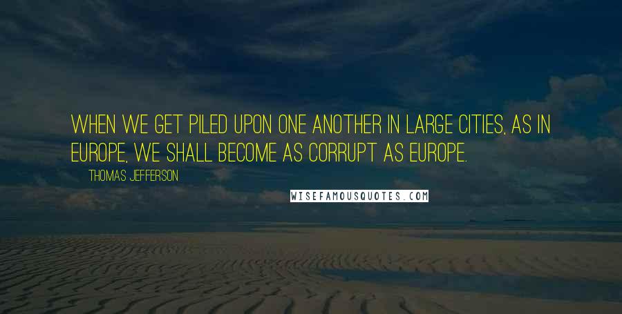 Thomas Jefferson Quotes: When we get piled upon one another in large cities, as in Europe, we shall become as corrupt as Europe.