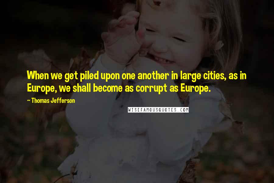 Thomas Jefferson Quotes: When we get piled upon one another in large cities, as in Europe, we shall become as corrupt as Europe.