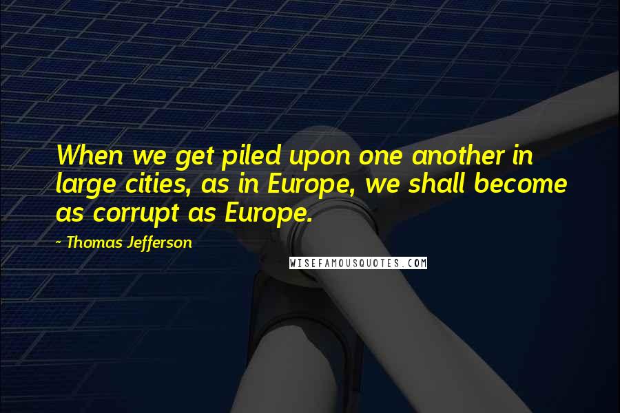 Thomas Jefferson Quotes: When we get piled upon one another in large cities, as in Europe, we shall become as corrupt as Europe.